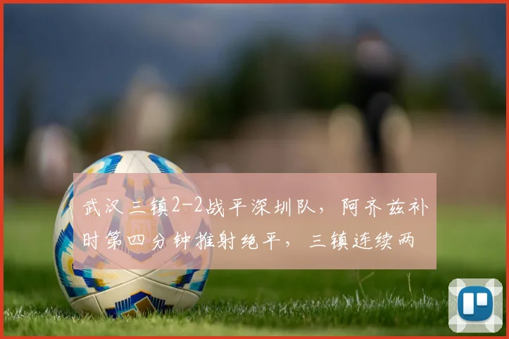 武汉三镇2-2战平深圳队，阿齐兹补时第四分钟推射绝平，三镇连续两场补时丢球