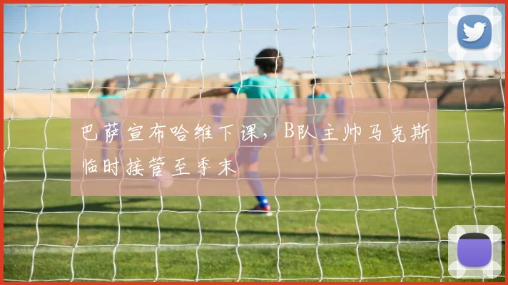 巴萨宣布哈维下课，B队主帅马克斯临时接管至季末