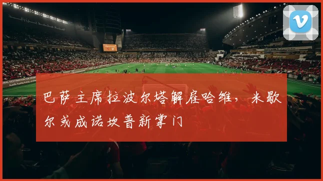 巴萨主席拉波尔塔解雇哈维,米歇尔或成诺坎普新掌门