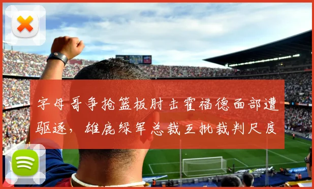 字母哥争抢篮板肘击霍福德面部遭驱逐，雄鹿绿军总裁互批裁判尺度